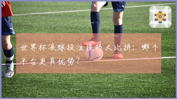 世界杯滚球投注技巧大比拼：哪个平台更具优势？