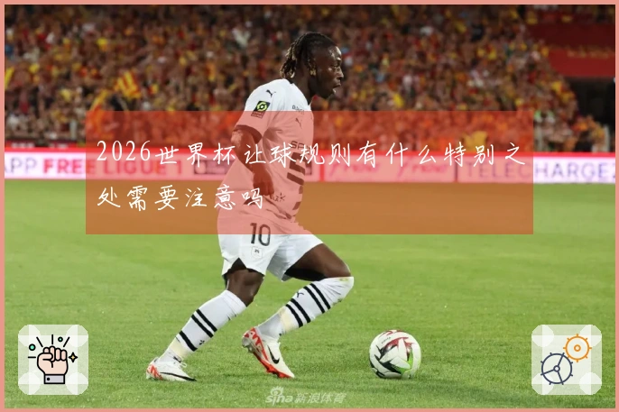 2026世界杯让球规则有什么特别之处需要注意吗